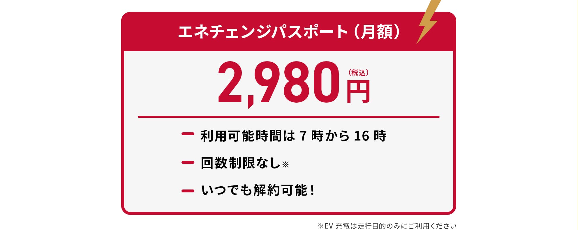 エネチェンジパスポート（月額） 2,980円（税込） 利用可能時間は7時から16時 回数制限なし いつでも解約可能！