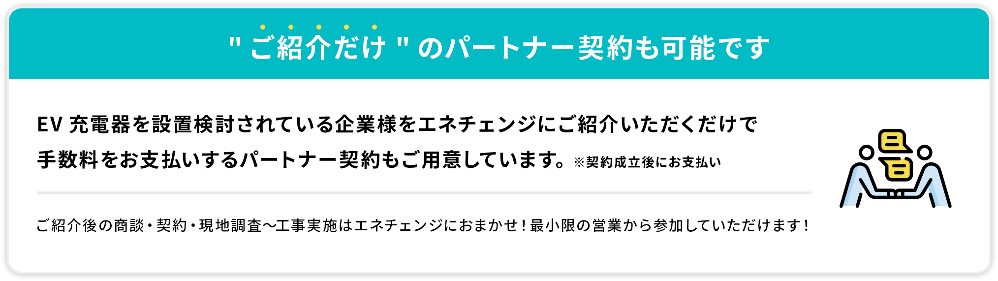 ご紹介だけのパートナー契約も可能です EV充電器を設置検討されている企業様をエネチェンジにご紹介いただくだけで手数料をお支払いするパートナー契約もご用意しています。※契約成立後にお支払い ご紹介後の商談・契約・現地調査〜工事実施はエネチェンジにおまかせ！最小限の営業から参加していただけます！